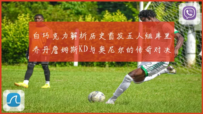 白巧克力解析历史首发五人组库里乔丹詹姆斯KD与奥尼尔的传奇对决与影响