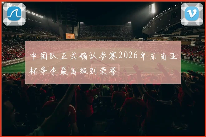 中国队正式确认参赛2026年东南亚杯争夺最高级别荣誉
