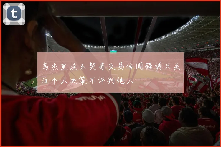 乌杰里谈东契奇交易传闻强调只关注个人决策不评判他人