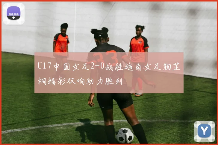 U17中国女足2-0战胜越南女足鞠芷桐精彩双响助力胜利