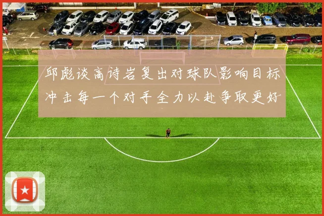邱彪谈高诗岩复出对球队影响目标冲击每一个对手全力以赴争取更好成绩