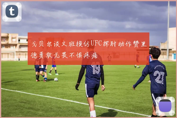戈贝尔谈文班模仿UFC挥肘动作赞里德勇敢无畏不惧疼痛