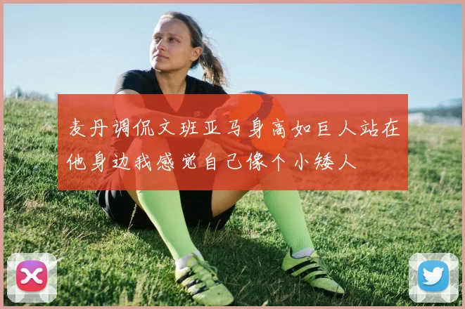 麦丹调侃文班亚马身高如巨人站在他身边我感觉自己像个小矮人