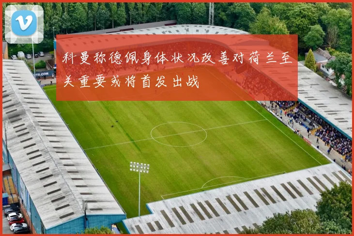 科曼称德佩身体状况改善对荷兰至关重要或将首发出战